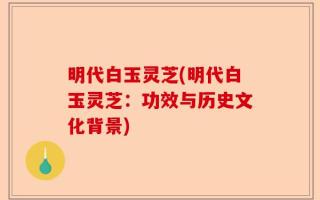 明代白玉灵芝(明代白玉灵芝：功效与历史文化背景)