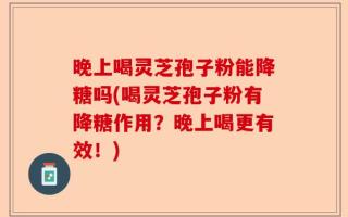 晚上喝灵芝孢子粉能降糖吗(喝灵芝孢子粉有降糖作用？晚上喝更有效！)