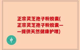 正宗灵芝孢子粉胶囊(正宗灵芝孢子粉胶囊——提供天然健康护理)
