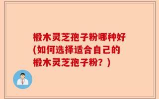 椴木灵芝孢子粉哪种好(如何选择适合自己的椴木灵芝孢子粉？)