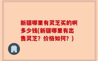新疆哪里有灵芝买的啊多少钱(新疆哪里有出售灵芝？价格如何？)