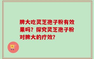 脾大吃灵芝孢子粉有效果吗？探究灵芝孢子粉对脾大的疗效？