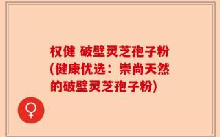 权健 破壁灵芝孢子粉(健康优选：崇尚天然的破壁灵芝孢子粉)