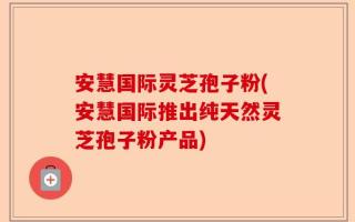 安慧国际灵芝孢子粉(安慧国际推出纯天然灵芝孢子粉产品)