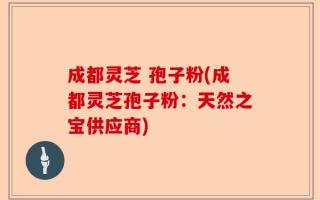 成都灵芝 孢子粉(成都灵芝孢子粉：天然之宝供应商)