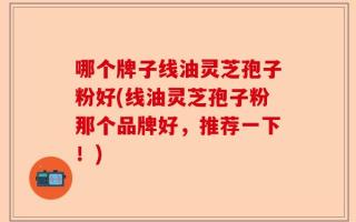 哪个牌子线油灵芝孢子粉好(线油灵芝孢子粉那个品牌好，推荐一下！)