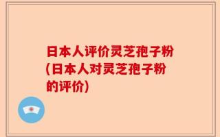 日本人评价灵芝孢子粉(日本人对灵芝孢子粉的评价)