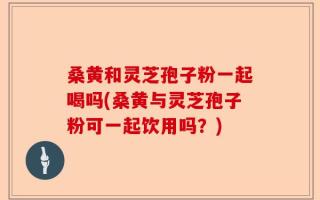 桑黄和灵芝孢子粉一起喝吗(桑黄与灵芝孢子粉可一起饮用吗？)