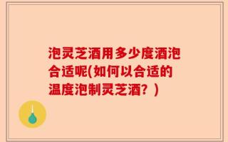 泡灵芝酒用多少度酒泡合适呢(如何以合适的温度泡制灵芝酒？)