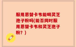 服用恩替卡韦能喝灵芝孢子粉吗(能否同时服用恩替卡韦和灵芝孢子粉？)