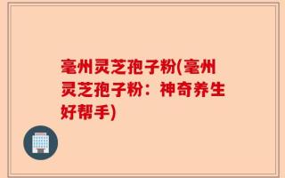 毫州灵芝孢子粉(毫州灵芝孢子粉：神奇养生好帮手)