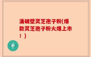 涌破壁灵芝孢子粉(爆款灵芝孢子粉火爆上市！)