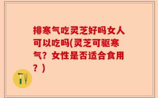排寒气吃灵芝好吗女人可以吃吗(灵芝可驱寒气？女性是否适合食用？)