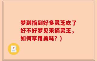 梦到摘到好多灵芝吃了好不好梦见采摘灵芝，如何享用美味？)