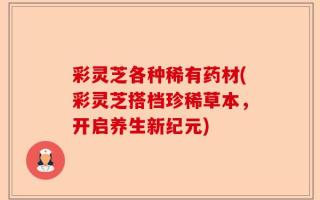 彩灵芝各种稀有药材(彩灵芝搭档珍稀草本，开启养生新纪元)
