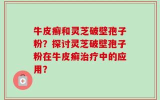 牛皮癣和灵芝破壁孢子粉？探讨灵芝破壁孢子粉在牛皮癣治疗中的应用？