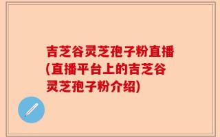 吉芝谷灵芝孢子粉直播(直播平台上的吉芝谷灵芝孢子粉介绍)