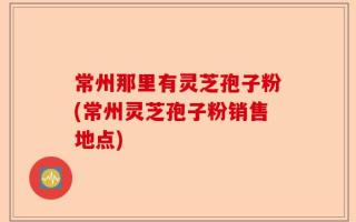 常州那里有灵芝孢子粉(常州灵芝孢子粉销售地点)