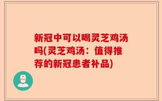 新冠中可以喝灵芝鸡汤吗(灵芝鸡汤：值得推荐的新冠患者补品)