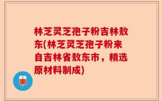 林芝灵芝孢子粉吉林敖东(林芝灵芝孢子粉来自吉林省敖东市，精选原材料制成)