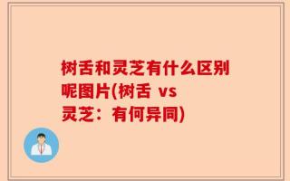 树舌和灵芝有什么区别呢图片(树舌 vs 灵芝：有何异同)