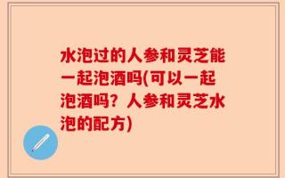 水泡过的人参和灵芝能一起泡酒吗(可以一起泡酒吗？人参和灵芝水泡的配方)