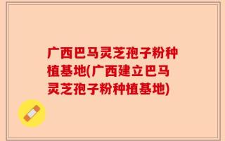广西巴马灵芝孢子粉种植基地(广西建立巴马灵芝孢子粉种植基地)