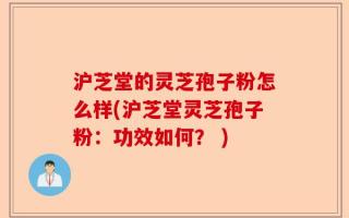 沪芝堂的灵芝孢子粉怎么样(沪芝堂灵芝孢子粉：功效如何？ )