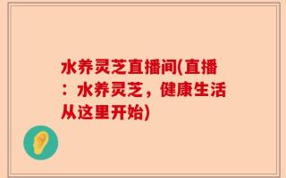 水养灵芝直播间(直播：水养灵芝，健康生活从这里开始)