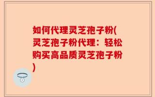 如何代理灵芝孢子粉(灵芝孢子粉代理：轻松购买高品质灵芝孢子粉)