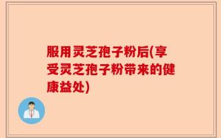 服用灵芝孢子粉后(享受灵芝孢子粉带来的健康益处)