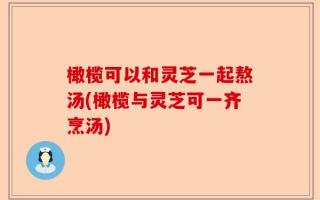 橄榄可以和灵芝一起熬汤(橄榄与灵芝可一齐烹汤)