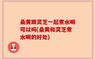 桑黄跟灵芝一起煮水喝可以吗(桑黄和灵芝煮水喝的好处)