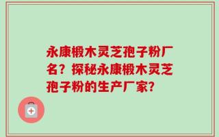 永康椴木灵芝孢子粉厂名？探秘永康椴木灵芝孢子粉的生产厂家？