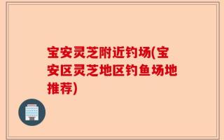 宝安灵芝附近钓场(宝安区灵芝地区钓鱼场地推荐)