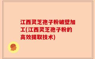 江西灵芝孢子粉破壁加工(江西灵芝孢子粉的高效提取技术)