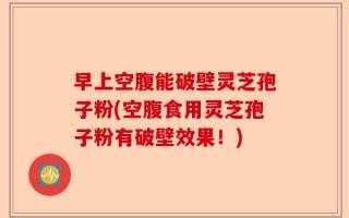 早上空腹能破壁灵芝孢子粉(空腹食用灵芝孢子粉有破壁效果！)