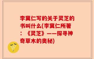 李冀仁写的关于灵芝的书叫什么(李冀仁所著：《灵芝》——探寻神奇草木的奥秘)