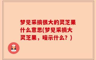 梦见采摘很大的灵芝果什么意思(梦见采摘大灵芝果，暗示什么？)