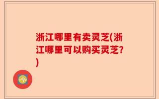 浙江哪里有卖灵芝(浙江哪里可以购买灵芝？)