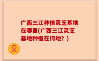 广西三江种植灵芝基地在哪里(广西三江灵芝基地种植在何地？)