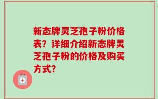 新态牌灵芝孢子粉价格表？详细介绍新态牌灵芝孢子粉的价格及购买方式？