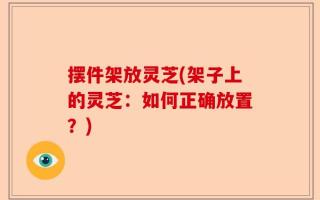 摆件架放灵芝(架子上的灵芝：如何正确放置？)