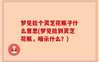 梦见捡个灵芝花瓶子什么意思(梦见捡到灵芝花瓶，暗示什么？)