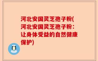 河北安国灵芝孢子粉(河北安国灵芝孢子粉：让身体受益的自然健康保护)