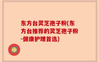 东方台灵芝孢子粉(东方台推荐的灵芝孢子粉-健康护理首选)