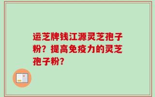 运芝牌钱江源灵芝孢子粉？提高免疫力的灵芝孢子粉？