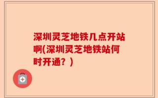 深圳灵芝地铁几点开站啊(深圳灵芝地铁站何时开通？)