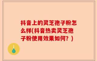 抖音上的灵芝孢子粉怎么样(抖音热卖灵芝孢子粉使用效果如何？)