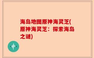 海岛地图原神海灵芝(原神海灵芝：探索海岛之谜)